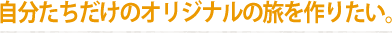 自分たちだけのオリジナルの旅を作りたい。