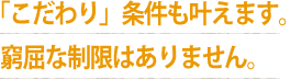 「こだわり」条件も叶えます。  窮屈な制限はありません。